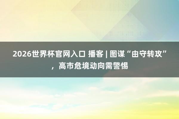 2026世界杯官网入口 播客 | 图谋“由守转攻”,高市危境动向需警惕