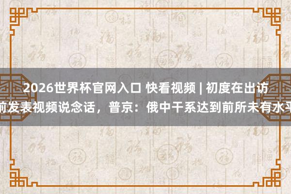 2026世界杯官网入口 快看视频 | 初度在出访前发表视频说念话，<a href=