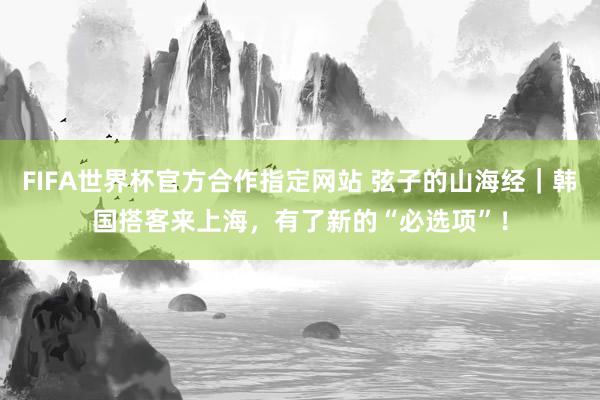 FIFA世界杯官方合作指定网站 弦子的山海经|韩国搭客来上海,有了新的“必选项”!