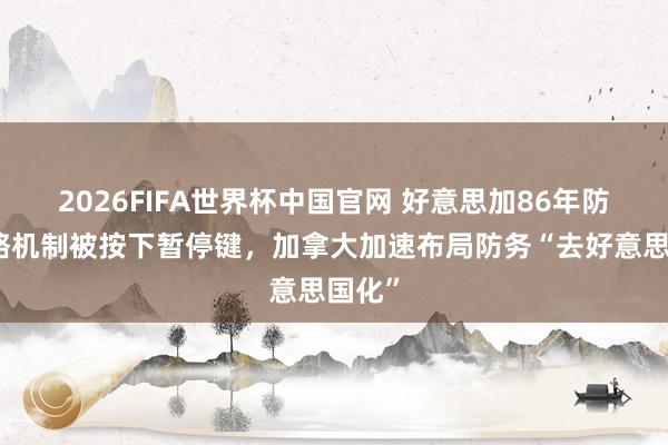 2026FIFA世界杯中国官网 好意思加86年防务谋略机制被按下暂停键,加拿大加速布局防务“去好意思国化”