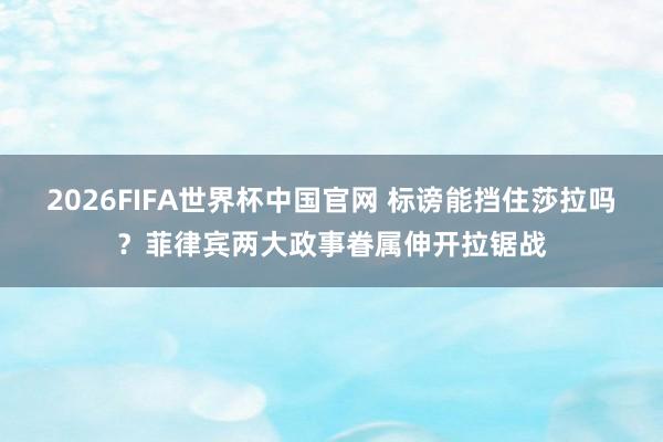 2026FIFA世界杯中国官网 标谤能挡住莎拉吗?菲律宾两大政事眷属伸开拉锯战