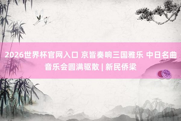 2026世界杯官网入口 京皆奏响三国雅乐 中日名曲音乐会圆满驱散 | 新民侨梁