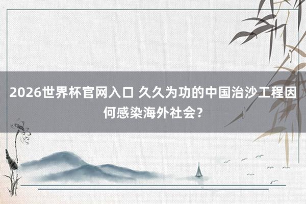 2026世界杯官网入口 久久为功的中国治沙工程因何感染海外社会？