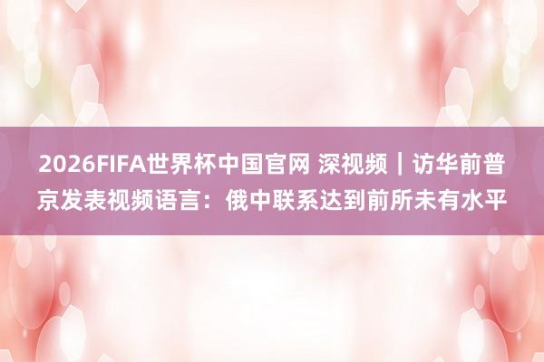 2026FIFA世界杯中国官网 深视频|访华前普京发表视频语言:俄中联系达到前所未有水平