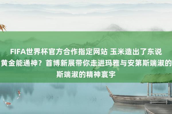 FIFA世界杯官方合作指定网站 玉米造出了东说念主类?黄金能通神?首博新展带你走进玛雅与安第斯端淑的精神寰宇