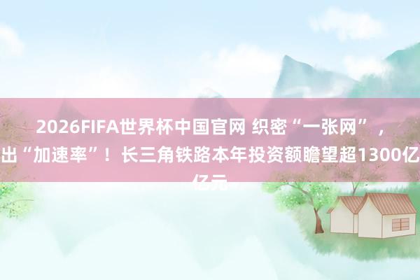 2026FIFA世界杯中国官网 织密“一张网” ,跑出“加速率”!长三角铁路本年投资额瞻望超1300亿元