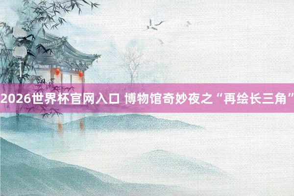 2026世界杯官网入口 博物馆奇妙夜之“再绘长三角”