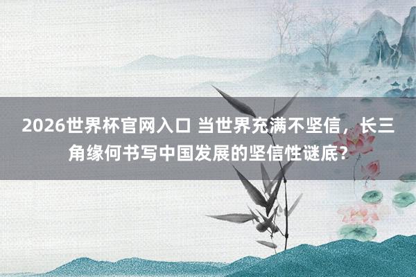 2026世界杯官网入口 当世界充满不坚信,长三角缘何书写中国发展的坚信性谜底?