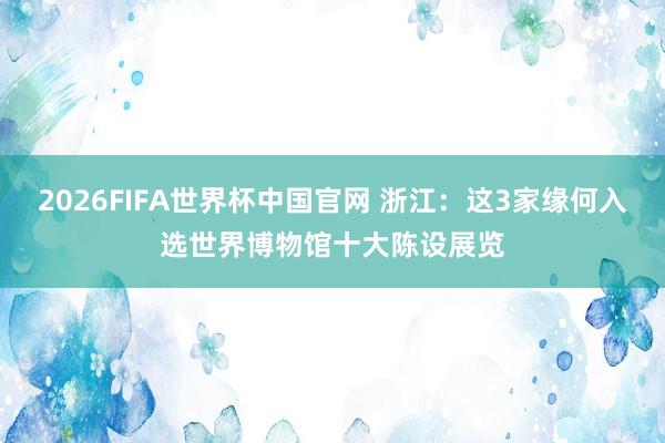 2026FIFA世界杯中国官网 浙江:这3家缘何入选世界博物馆十大陈设展览