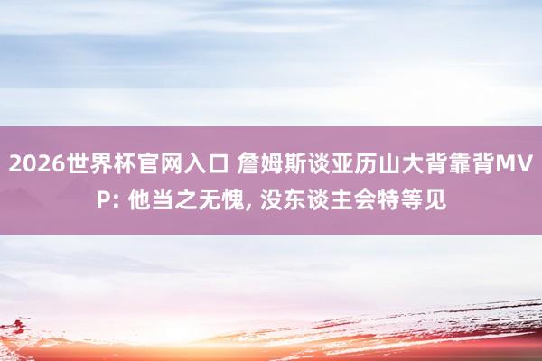 2026世界杯官网入口 詹姆斯谈亚历山大背靠背MVP: 他当之无愧, 没东谈主会特等见