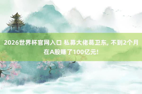 2026世界杯官网入口 私募大佬葛卫东, 不到2个月在A股赚了100亿元!