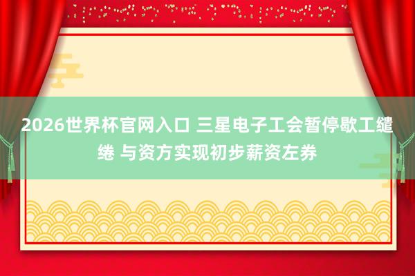 2026世界杯官网入口 三星电子工会暂停歇工缱绻 与资方实现初步薪资左券