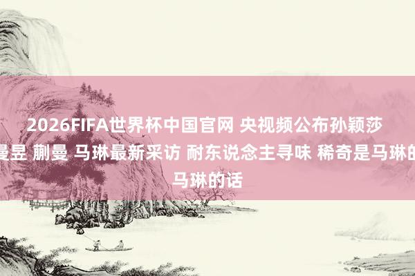 2026FIFA世界杯中国官网 央视频公布孙颖莎 王曼昱 蒯曼 马琳最新采访 耐东说念主寻味 稀奇是马琳的话