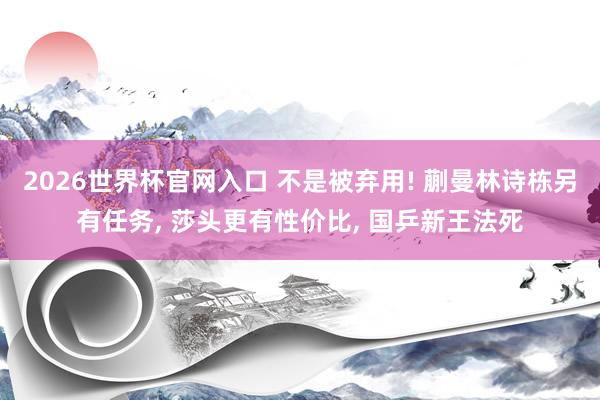 2026世界杯官网入口 不是被弃用! 蒯曼林诗栋另有任务, 莎头更有性价比, 国乒新王法死