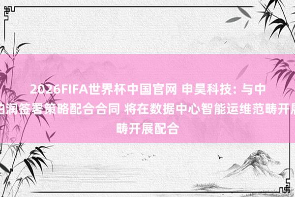 2026FIFA世界杯中国官网 申昊科技: 与中航信柏润签署策略配合合同 将在数据中心智能运维范畴开展配合