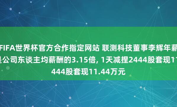 FIFA世界杯官方合作指定网站 联测科技董事李辉年薪45万元是公司东谈主均薪酬的3.15倍, 1天减捏2444股套现11.44万元