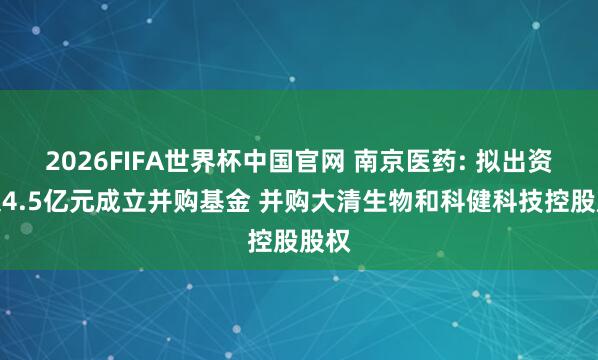2026FIFA世界杯中国官网 南京医药: 拟出资不超4.5亿元成立并购基金 并购大清生物和科健科技控股股权