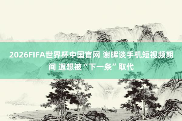2026FIFA世界杯中国官网 谢晖谈手机短视频期间 遐想被“下一条”取代