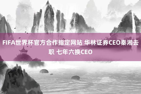 FIFA世界杯官方合作指定网站 华林证券CEO秦湘去职 七年六换CEO
