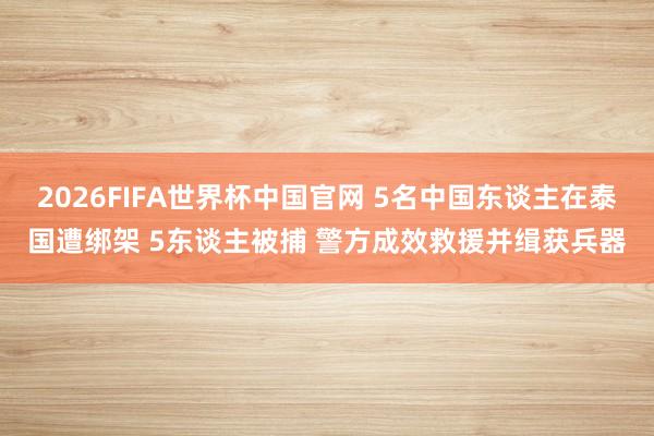 2026FIFA世界杯中国官网 5名中国东谈主在泰国遭绑架 5东谈主被捕 警方成效救援并缉获兵器