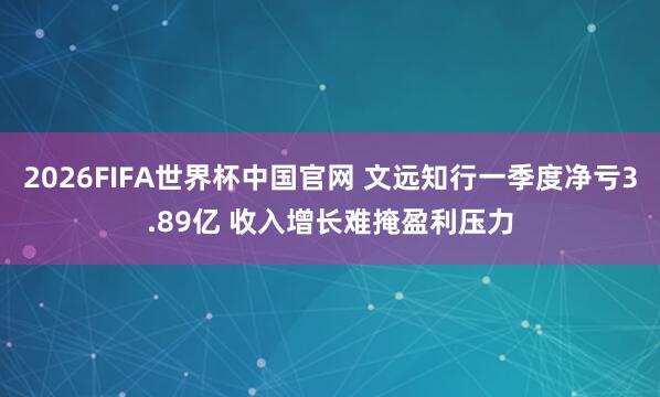 2026FIFA世界杯中国官网 文远知行一季度净亏3.89亿 收入增长难掩盈利压力