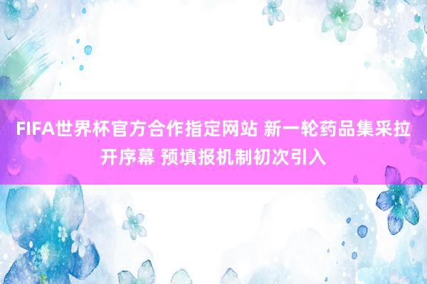 FIFA世界杯官方合作指定网站 新一轮药品集采拉开序幕 预填报机制初次引入
