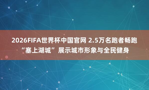 2026FIFA世界杯中国官网 2.5万名跑者畅跑“塞上湖城” 展示城市形象与全民健身