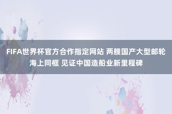 FIFA世界杯官方合作指定网站 两艘国产大型邮轮海上同框 见证中国造船业新里程碑