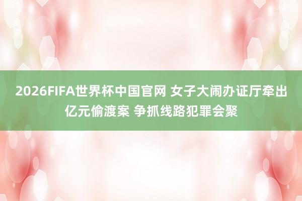 2026FIFA世界杯中国官网 女子大闹办证厅牵出亿元偷渡案 争抓线路犯罪会聚