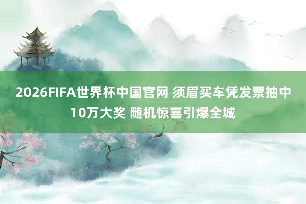 2026FIFA世界杯中国官网 须眉买车凭发票抽中10万大奖 随机惊喜引爆全城