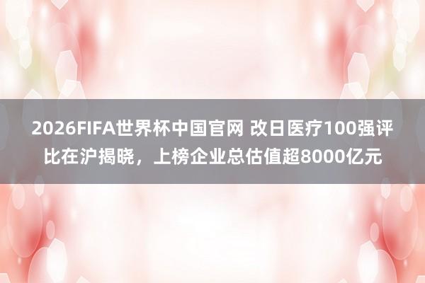 2026FIFA世界杯中国官网 改日医疗100强评比在沪揭晓,上榜企业总估值超8000亿元