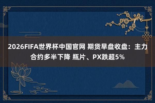 2026FIFA世界杯中国官网 期货早盘收盘:主力合约多半下降 瓶片、PX跌超5%