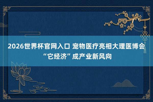 2026世界杯官网入口 宠物医疗亮相大理医博会“它经济”成产业新风向