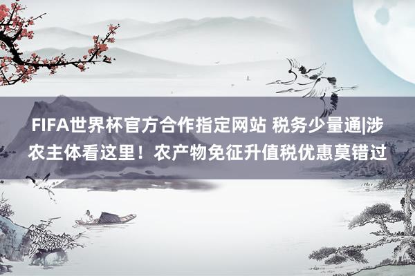 FIFA世界杯官方合作指定网站 税务少量通|涉农主体看这里!农产物免征升值税优惠莫错过