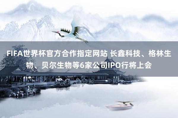 FIFA世界杯官方合作指定网站 长鑫科技、格林生物、贝尔生物等6家公司IPO行将上会
