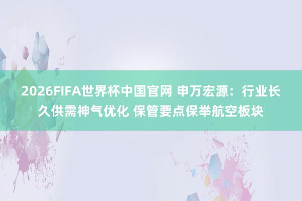 2026FIFA世界杯中国官网 申万宏源:行业长久供需神气优化 保管要点保举航空板块