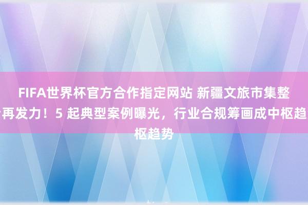 FIFA世界杯官方合作指定网站 新疆文旅市集整治再发力！5 起典型案例曝光，行业合规筹画成中枢趋势