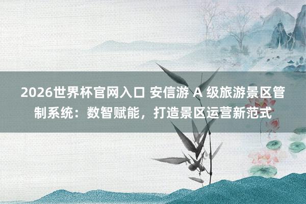 2026世界杯官网入口 安信游 A 级旅游景区管制系统：数智赋能，打造景区运营新范式