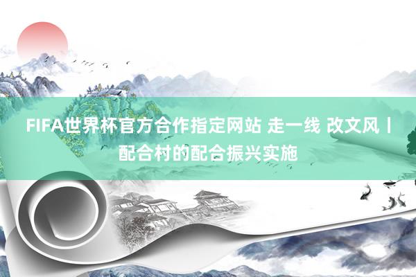 FIFA世界杯官方合作指定网站 走一线 改文风丨配合村的配合振兴实施