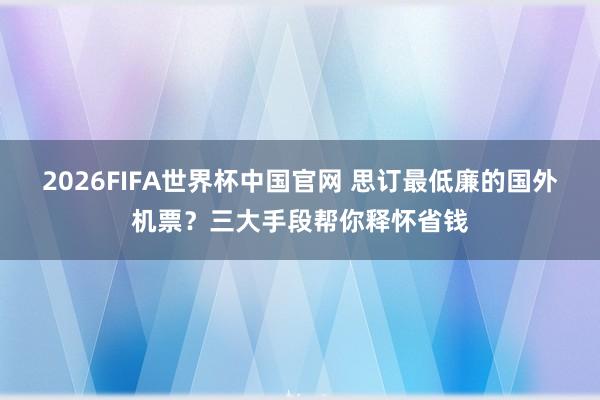2026FIFA世界杯中国官网 思订最低廉的国外机票？三大手段帮你释怀省钱