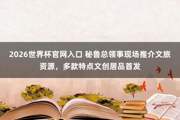 2026世界杯官网入口 秘鲁总领事现场推介文旅资源,多款特点文创居品首发