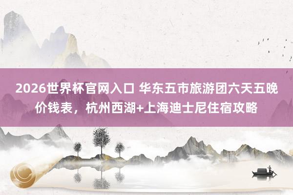 2026世界杯官网入口 华东五市旅游团六天五晚价钱表,杭州西湖+上海迪士尼住宿攻略