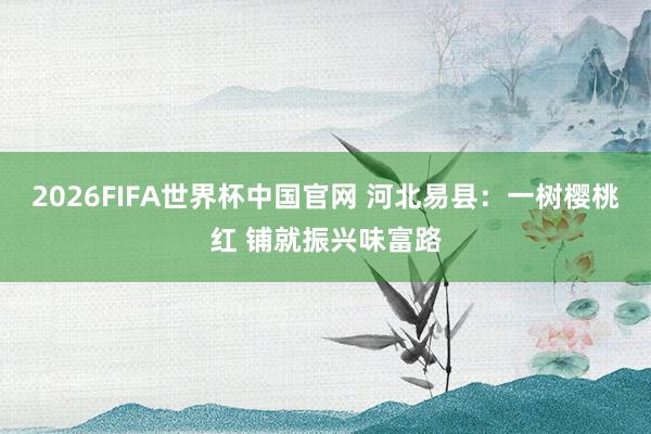 2026FIFA世界杯中国官网 河北易县:一树樱桃红 铺就振兴味富路