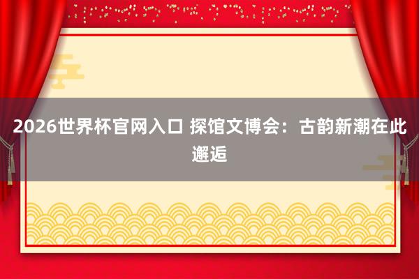 2026世界杯官网入口 探馆文博会:古韵新潮在此邂逅