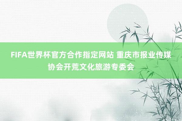 FIFA世界杯官方合作指定网站 重庆市报业传媒协会开荒文化旅游专委会