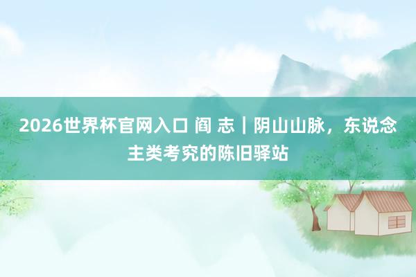 2026世界杯官网入口 阎 志|阴山山脉,东说念主类考究的陈旧驿站