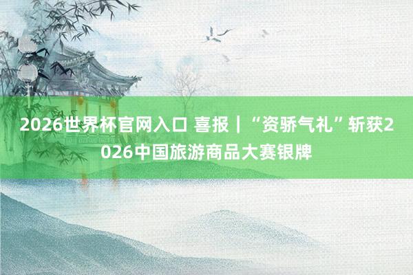 2026世界杯官网入口 喜报|“资骄气礼”斩获2026中国旅游商品大赛银牌