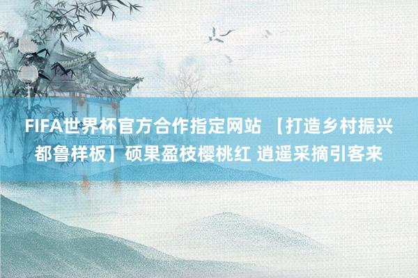 FIFA世界杯官方合作指定网站 【打造乡村振兴都鲁样板】硕果盈枝樱桃红 逍遥采摘引客来