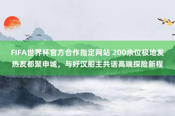 FIFA世界杯官方合作指定网站 200余位极地发热友都聚申城,与好汉船主共话高端探险新程