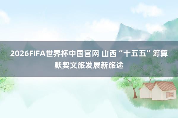 2026FIFA世界杯中国官网 山西“十五五”筹算默契文旅发展新旅途